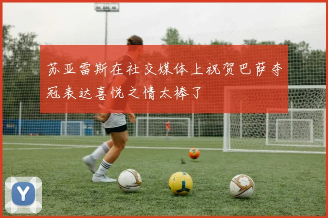 苏亚雷斯在社交媒体上祝贺巴萨夺冠表达喜悦之情太棒了