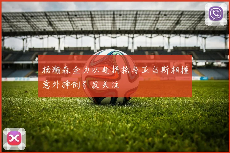 杨瀚森全力以赴拼抢与亚当斯相撞意外摔倒引发关注