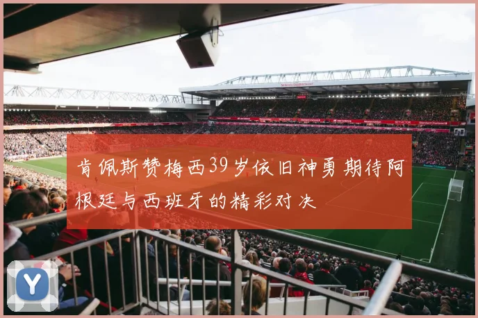 肯佩斯赞梅西39岁依旧神勇期待阿根廷与西班牙的精彩对决