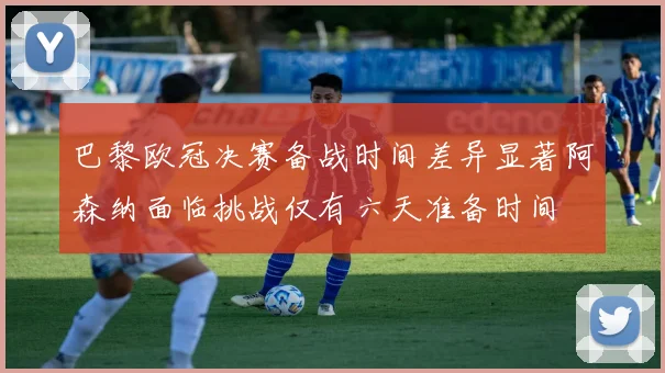 巴黎欧冠决赛备战时间差异显著阿森纳面临挑战仅有六天准备时间