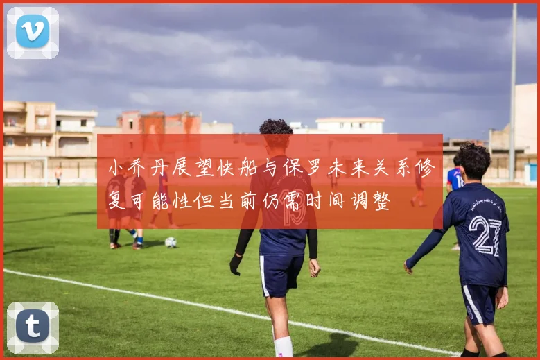 小乔丹展望快船与保罗未来关系修复可能性但当前仍需时间调整