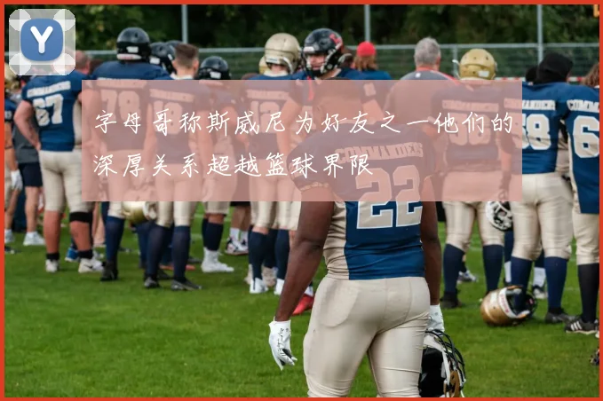 字母哥称斯威尼为好友之一他们的深厚关系超越篮球界限
