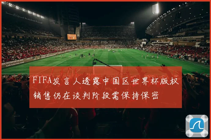 FIFA发言人透露中国区世界杯版权销售仍在谈判阶段需保持保密