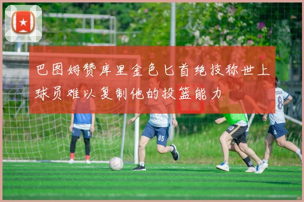巴图姆赞库里金色匕首绝技称世上球员难以复制他的投篮能力