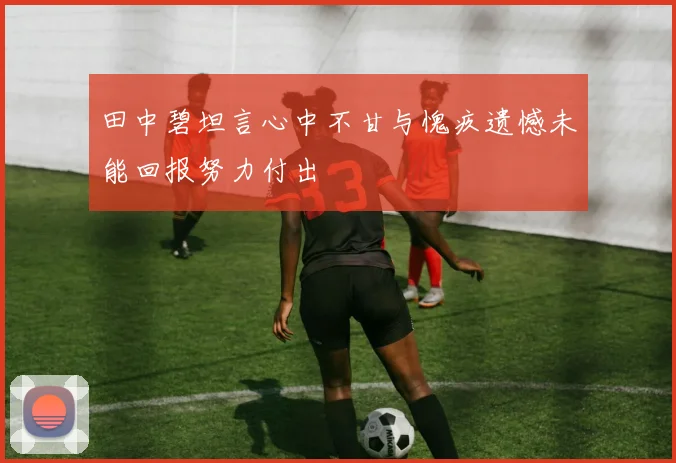 田中碧坦言心中不甘与愧疚遗憾未能回报努力付出