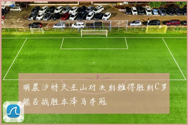 明晨沙特天王山对决利雅得胜利C罗能否战胜本泽马夺冠