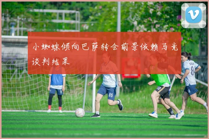 小蜘蛛倾向巴萨转会前景依赖马竞谈判结果