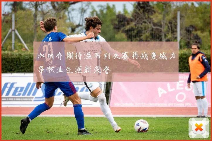 加纳乔期待温布利决赛再战曼城力争职业生涯新荣誉