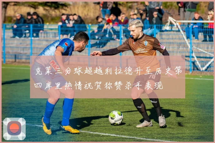 克莱三分球超越利拉德升至历史第四库里热情祝贺称赞杀手表现
