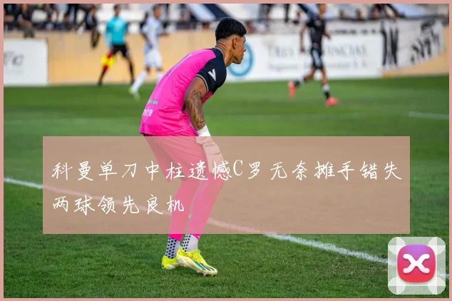 科曼单刀中柱遗憾C罗无奈摊手错失两球领先良机