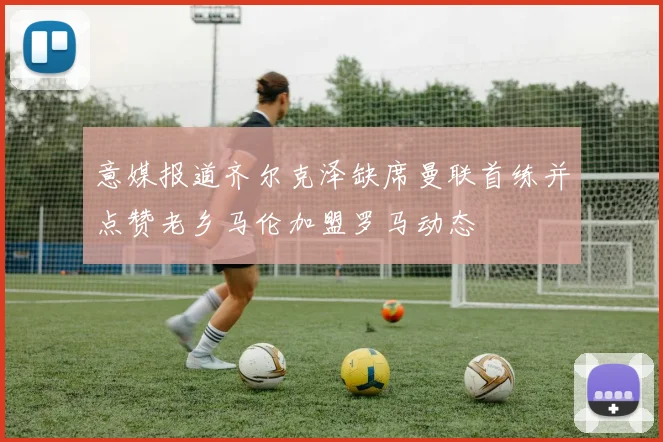 意媒报道齐尔克泽缺席曼联首练并点赞老乡马伦加盟罗马动态