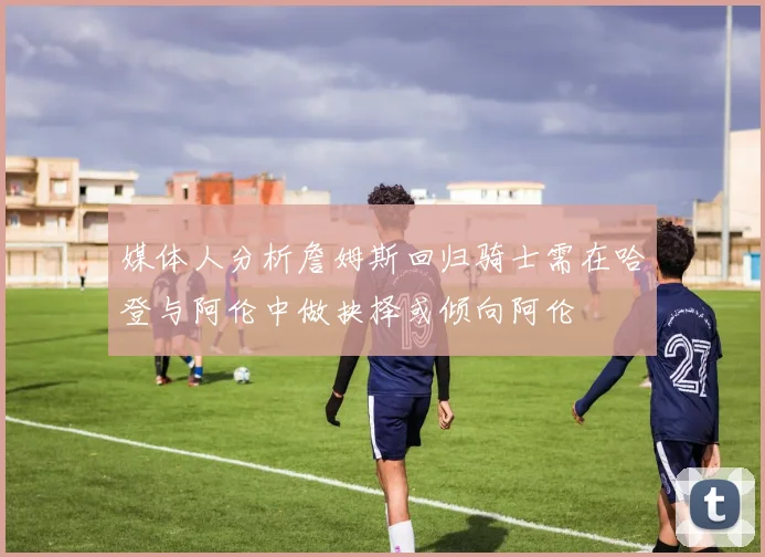媒体人分析詹姆斯回归骑士需在哈登与阿伦中做抉择或倾向阿伦