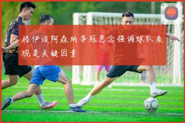 格伊谈阿森纳争冠悬念强调球队表现是关键因素