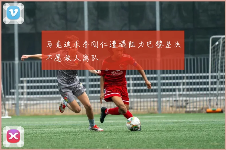 马竞追求李刚仁遭遇阻力巴黎坚决不愿放人离队