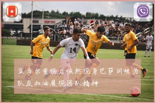 亚马尔重伤后依然现身巴萨训练为队友加油展现团队精神