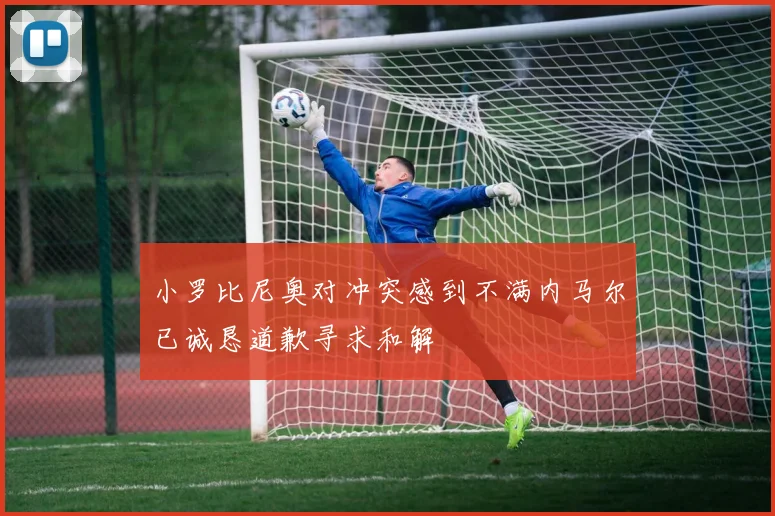 小罗比尼奥对冲突感到不满内马尔已诚恳道歉寻求和解