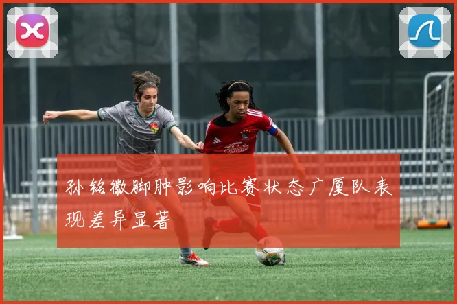 孙铭徽脚肿影响比赛状态广厦队表现差异显著
