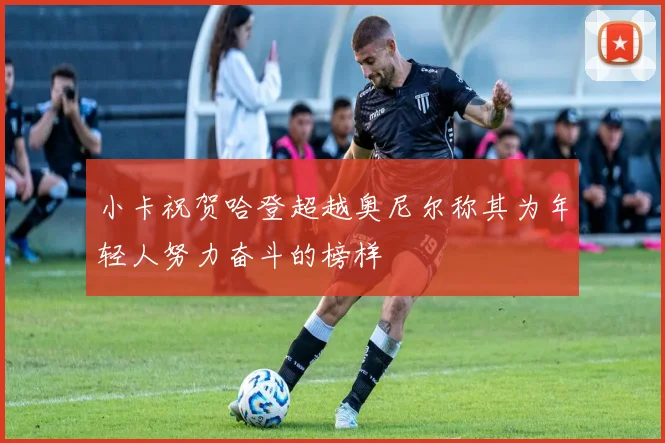 小卡祝贺哈登超越奥尼尔称其为年轻人努力奋斗的榜样