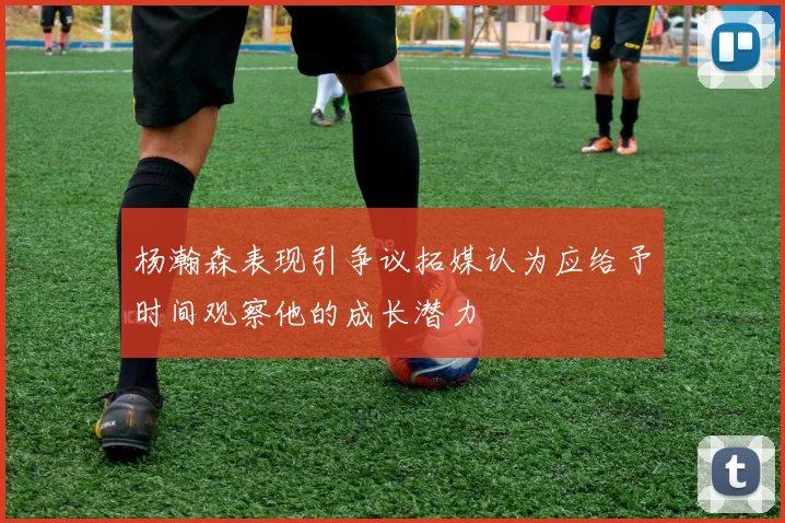 杨瀚森表现引争议拓媒认为应给予时间观察他的成长潜力