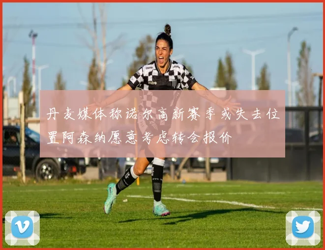丹麦媒体称诺尔高新赛季或失去位置阿森纳愿意考虑转会报价