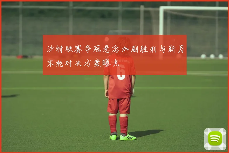 沙特联赛争冠悬念加剧胜利与新月末轮对决方案曝光