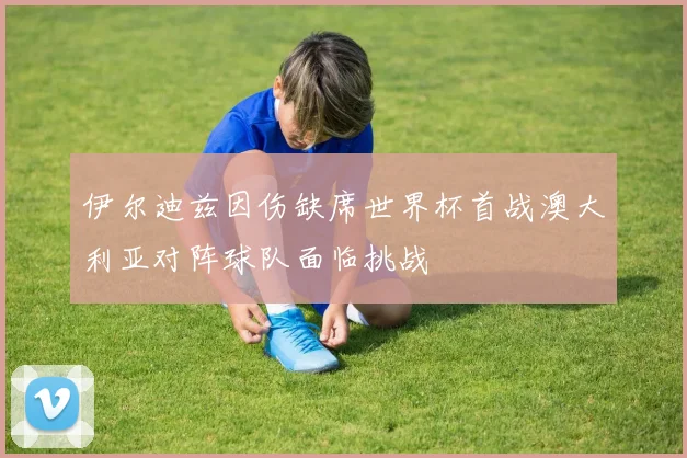 伊尔迪兹因伤缺席世界杯首战澳大利亚对阵球队面临挑战