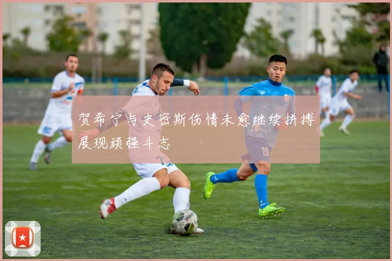 贺希宁与史密斯伤情未愈继续拼搏展现顽强斗志